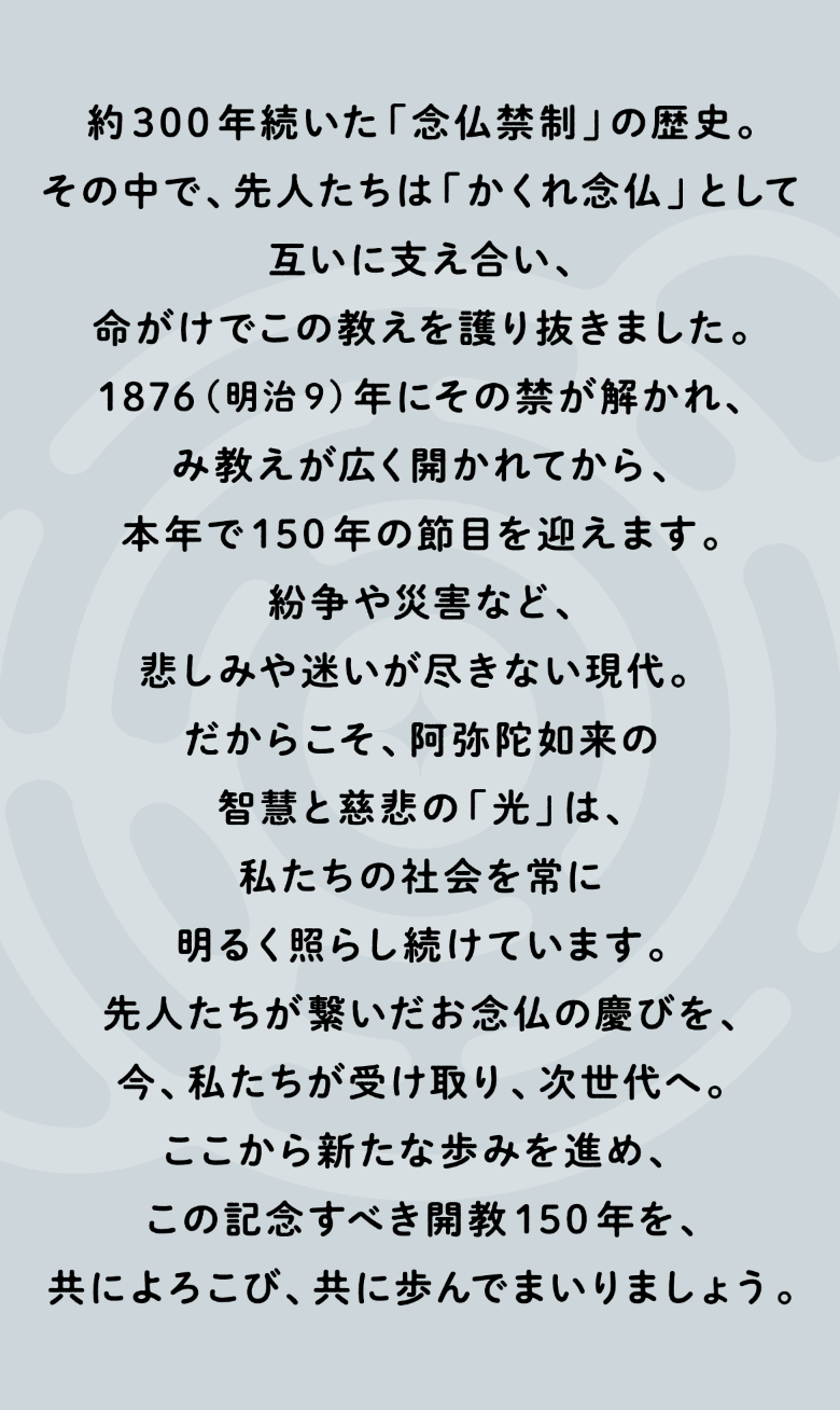 互いに支え合い、命がけでこの教えを護り抜きました。1876（明治9）年にその禁が解かれ、み教えが広く開かれてから、本年で150年の節目を迎えます。紛争や災害など、悲しみや迷いが尽きない現代。だからこそ、阿弥陀如来の智慧と慈悲の「光」は、私たちの社会を常に明るく照らし続けています。先人たちが繋いだお念仏の慶びを、今、私たちが受け取り、次世代へ。ここから新たな歩みを進め、この記念すべき開教150年を、共によろこび、共に歩んでまいりましょう。